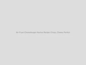 Air-Fryer Cheeseburger Nachos Recipe: Crispy, Cheesy Perfection